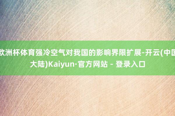 欧洲杯体育强冷空气对我国的影响界限扩展-开云(中国大陆)Kaiyun·官方网站 - 登录入口
