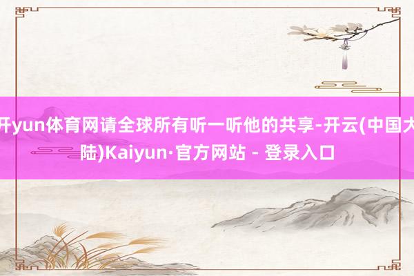 开yun体育网请全球所有听一听他的共享-开云(中国大陆)Kaiyun·官方网站 - 登录入口
