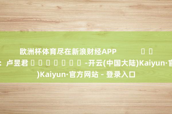欧洲杯体育尽在新浪财经APP            						包袱剪辑：卢昱君 							-开云(中国大陆)Kaiyun·官方网站 - 登录入口