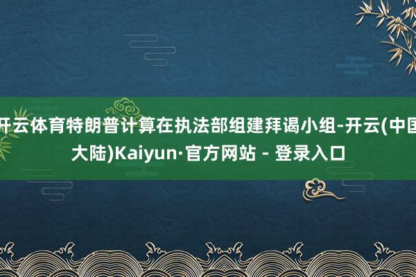 开云体育特朗普计算在执法部组建拜谒小组-开云(中国大陆)Kaiyun·官方网站 - 登录入口