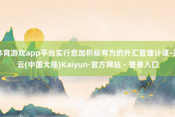 体育游戏app平台实行愈加积极有为的外汇管理计谋-开云(中国大陆)Kaiyun·官方网站 - 登录入口