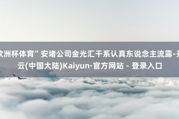 欧洲杯体育”安堵公司金光汇干系认真东说念主流露-开云(中国大陆)Kaiyun·官方网站 - 登录入口
