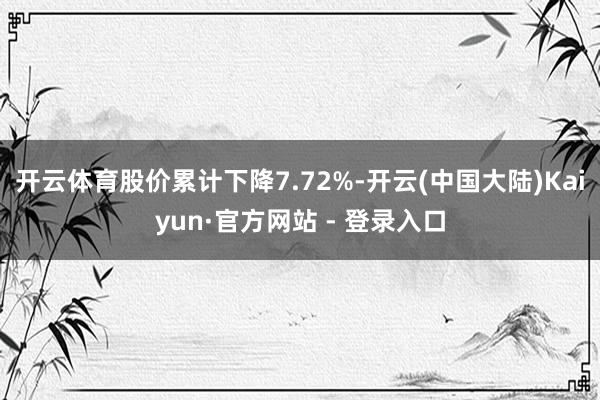 开云体育股价累计下降7.72%-开云(中国大陆)Kaiyun·官方网站 - 登录入口