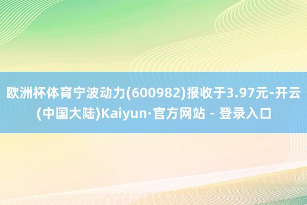 欧洲杯体育宁波动力(600982)报收于3.97元-开云(中国大陆)Kaiyun·官方网站 - 登录入口