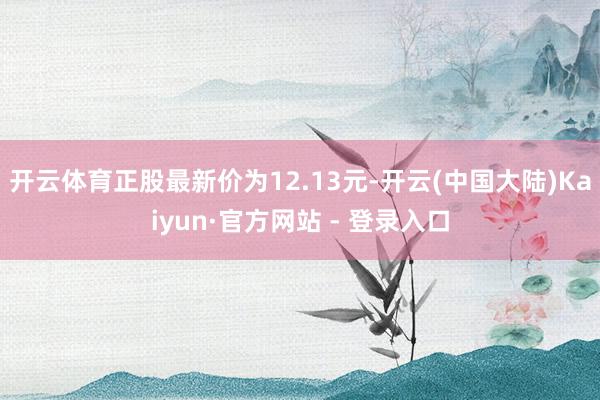 开云体育正股最新价为12.13元-开云(中国大陆)Kaiyun·官方网站 - 登录入口