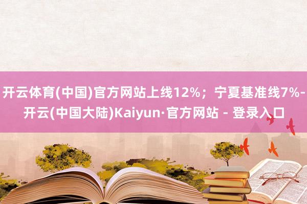 开云体育(中国)官方网站上线12%；宁夏基准线7%-开云(中国大陆)Kaiyun·官方网站 - 登录入口