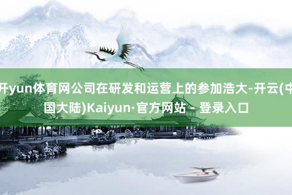 开yun体育网公司在研发和运营上的参加浩大-开云(中国大陆)Kaiyun·官方网站 - 登录入口