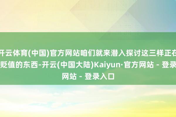 开云体育(中国)官方网站咱们就来潜入探讨这三样正在加快贬值的东西-开云(中国大陆)Kaiyun·官方网站 - 登录入口