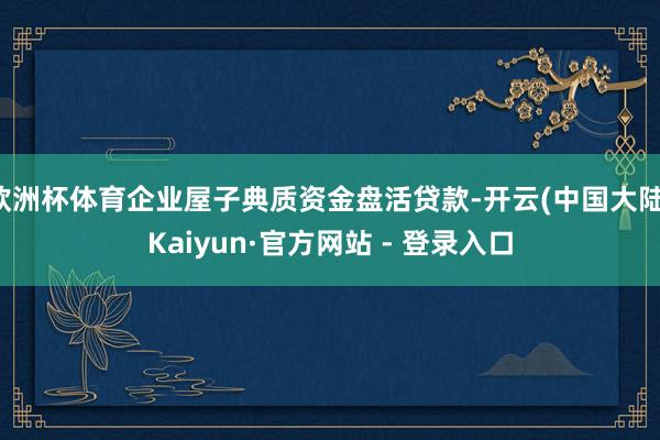 欧洲杯体育企业屋子典质资金盘活贷款-开云(中国大陆)Kaiyun·官方网站 - 登录入口
