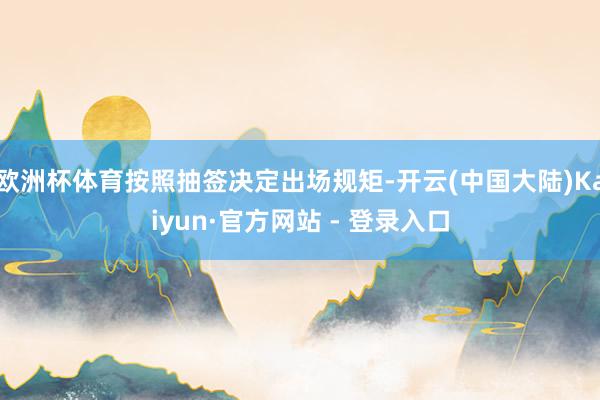 欧洲杯体育按照抽签决定出场规矩-开云(中国大陆)Kaiyun·官方网站 - 登录入口