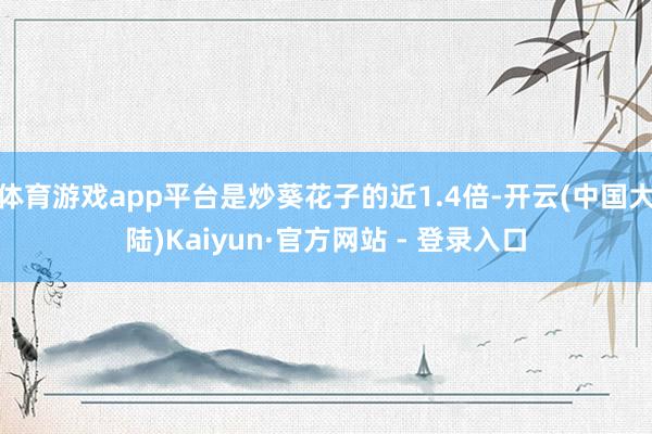 体育游戏app平台是炒葵花子的近1.4倍-开云(中国大陆)Kaiyun·官方网站 - 登录入口