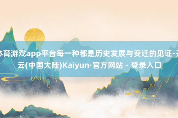 体育游戏app平台每一种都是历史发展与变迁的见证-开云(中国大陆)Kaiyun·官方网站 - 登录入口