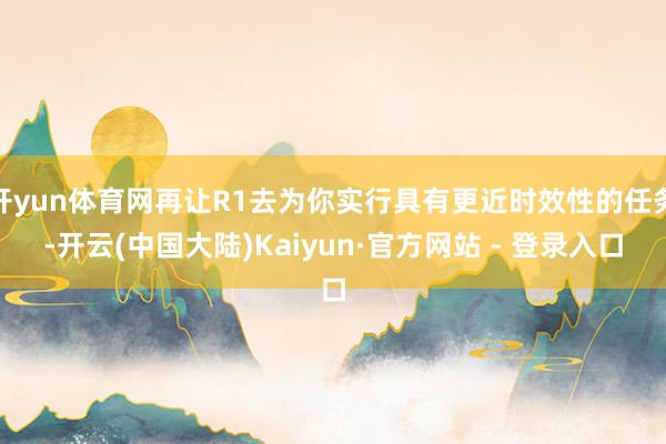 开yun体育网再让R1去为你实行具有更近时效性的任务-开云(中国大陆)Kaiyun·官方网站 - 登录入口