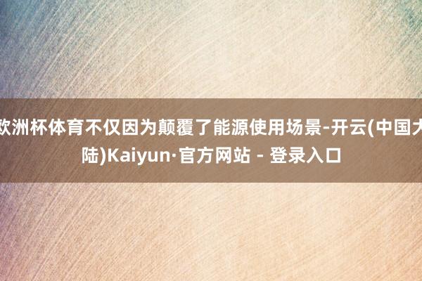 欧洲杯体育不仅因为颠覆了能源使用场景-开云(中国大陆)Kaiyun·官方网站 - 登录入口