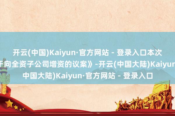 开云(中国)Kaiyun·官方网站 - 登录入口本次鼓励大会将审议《对于向全资子公司增资的议案》-开云(中国大陆)Kaiyun·官方网站 - 登录入口