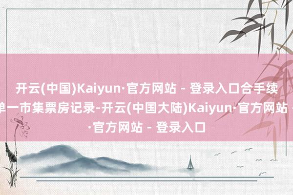 开云(中国)Kaiyun·官方网站 - 登录入口合手续刷新群众单一市集票房记录-开云(中国大陆)Kaiyun·官方网站 - 登录入口