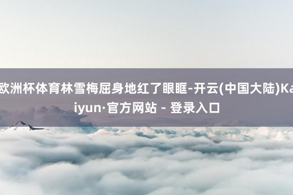 欧洲杯体育林雪梅屈身地红了眼眶-开云(中国大陆)Kaiyun·官方网站 - 登录入口
