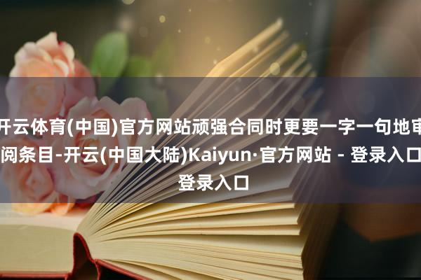开云体育(中国)官方网站顽强合同时更要一字一句地审阅条目-开云(中国大陆)Kaiyun·官方网站 - 登录入口