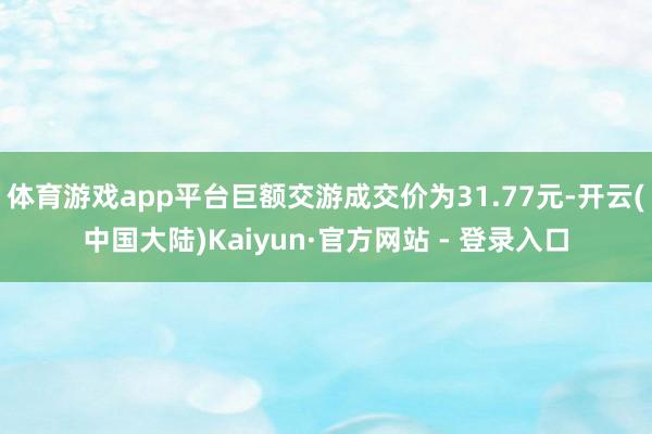 体育游戏app平台巨额交游成交价为31.77元-开云(中国大陆)Kaiyun·官方网站 - 登录入口