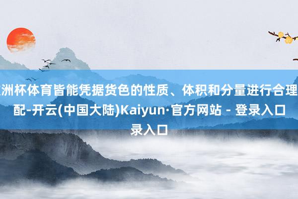 欧洲杯体育皆能凭据货色的性质、体积和分量进行合理调配-开云(中国大陆)Kaiyun·官方网站 - 登录入口