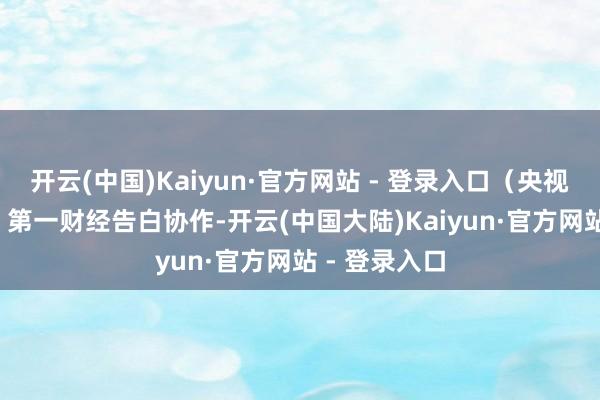 开云(中国)Kaiyun·官方网站 - 登录入口（央视财经）举报  第一财经告白协作-开云(中国大陆)Kaiyun·官方网站 - 登录入口