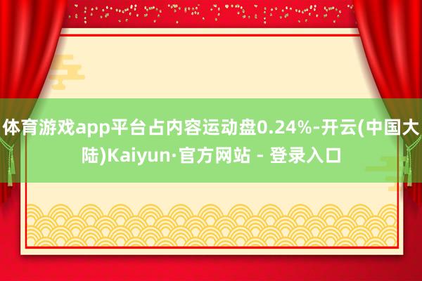 体育游戏app平台占内容运动盘0.24%-开云(中国大陆)Kaiyun·官方网站 - 登录入口