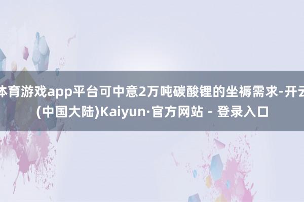 体育游戏app平台可中意2万吨碳酸锂的坐褥需求-开云(中国大陆)Kaiyun·官方网站 - 登录入口