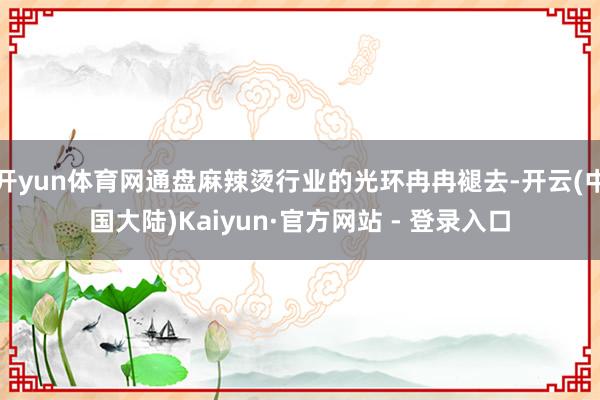 开yun体育网通盘麻辣烫行业的光环冉冉褪去-开云(中国大陆)Kaiyun·官方网站 - 登录入口
