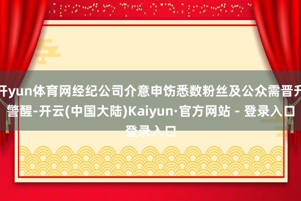 开yun体育网经纪公司介意申饬悉数粉丝及公众需晋升警醒-开云(中国大陆)Kaiyun·官方网站 - 登录入口