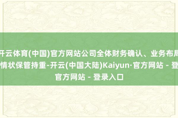 开云体育(中国)官方网站公司全体财务确认、业务布局及营运情状保管持重-开云(中国大陆)Kaiyun·官方网站 - 登录入口