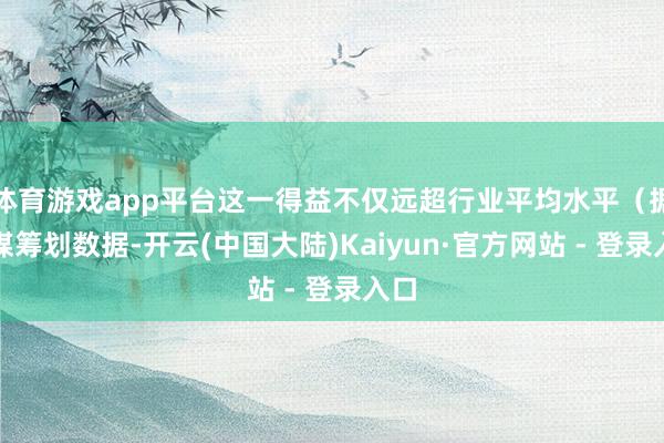 体育游戏app平台这一得益不仅远超行业平均水平（据艾媒筹划数据-开云(中国大陆)Kaiyun·官方网站 - 登录入口