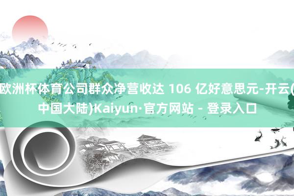 欧洲杯体育公司群众净营收达 106 亿好意思元-开云(中国大陆)Kaiyun·官方网站 - 登录入口