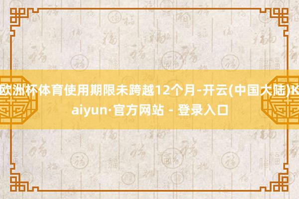 欧洲杯体育使用期限未跨越12个月-开云(中国大陆)Kaiyun·官方网站 - 登录入口