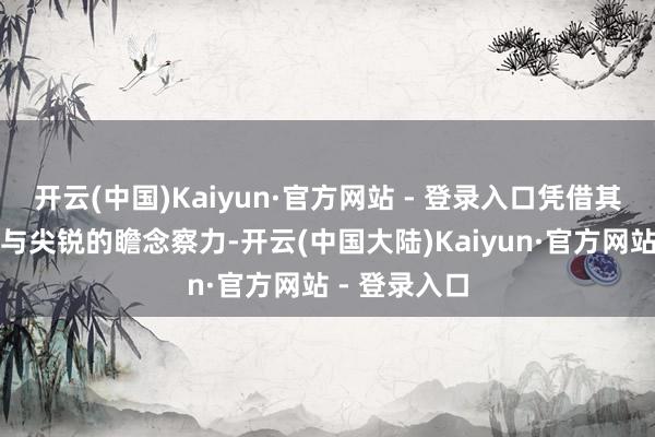 开云(中国)Kaiyun·官方网站 - 登录入口凭借其了了的逻辑与尖锐的瞻念察力-开云(中国大陆)Kaiyun·官方网站 - 登录入口