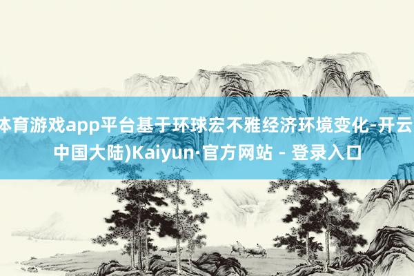 体育游戏app平台基于环球宏不雅经济环境变化-开云(中国大陆)Kaiyun·官方网站 - 登录入口