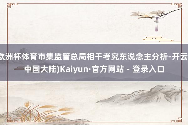 欧洲杯体育市集监管总局相干考究东说念主分析-开云(中国大陆)Kaiyun·官方网站 - 登录入口