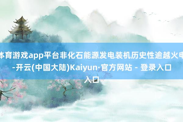 体育游戏app平台非化石能源发电装机历史性逾越火电-开云(中国大陆)Kaiyun·官方网站 - 登录入口