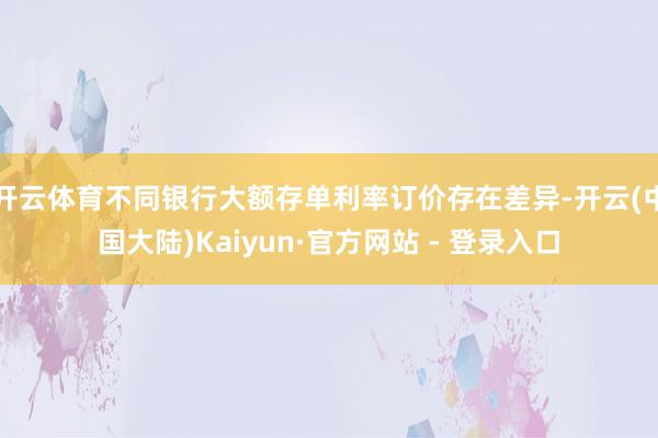 开云体育不同银行大额存单利率订价存在差异-开云(中国大陆)Kaiyun·官方网站 - 登录入口