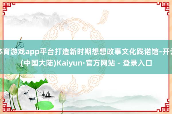 体育游戏app平台打造新时期想想政事文化践诺馆-开云(中国大陆)Kaiyun·官方网站 - 登录入口