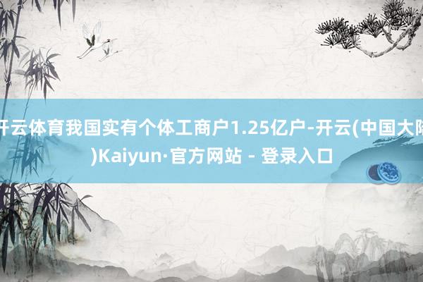 开云体育我国实有个体工商户1.25亿户-开云(中国大陆)Kaiyun·官方网站 - 登录入口